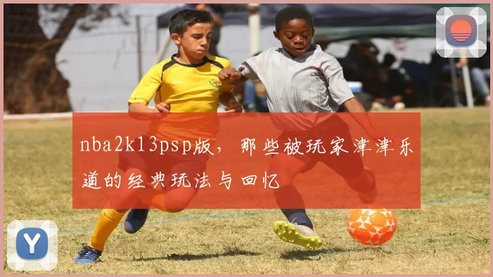 nba2k13psp版，那些被玩家津津乐道的经典玩法与回忆