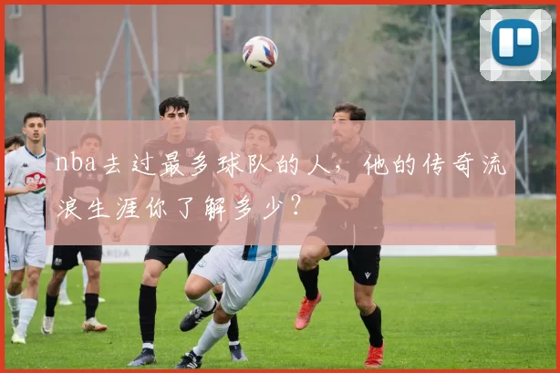 nba去过最多球队的人，他的传奇流浪生涯你了解多少？