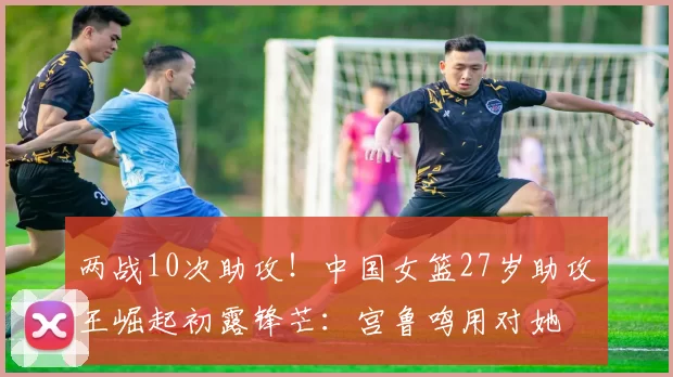 两战10次助攻！中国女篮27岁助攻王崛起初露锋芒：宫鲁鸣用对她