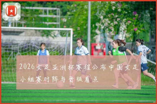 2026女足亚洲杯赛程公布中国女足小组赛对阵与晋级看点