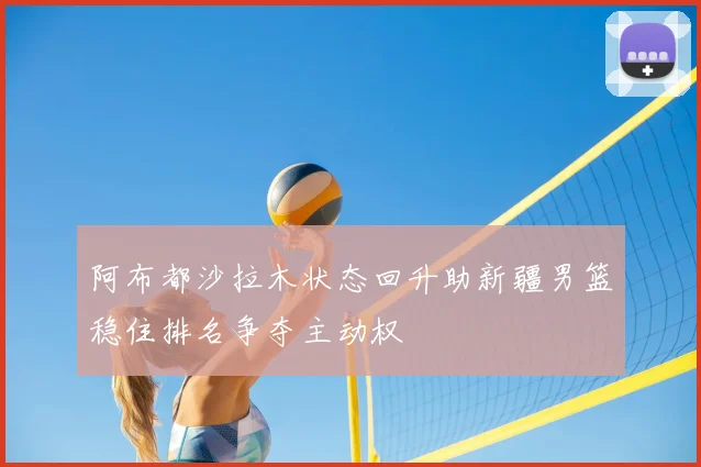 阿布都沙拉木状态回升助新疆男篮稳住排名争夺主动权