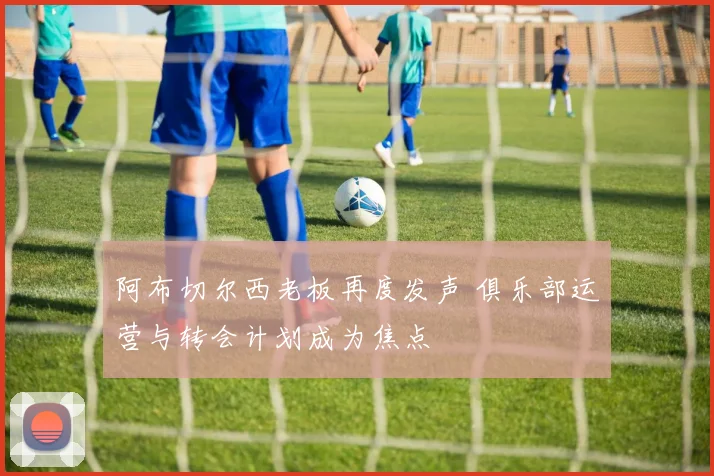 阿布切尔西老板再度发声 俱乐部运营与转会计划成为焦点