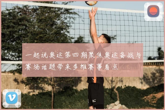 一起说奥运第四期聚焦奥运备战与赛场话题带来多维赛事看点