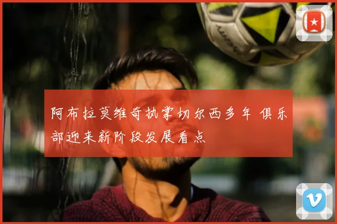 阿布拉莫维奇执掌切尔西多年 俱乐部迎来新阶段发展看点