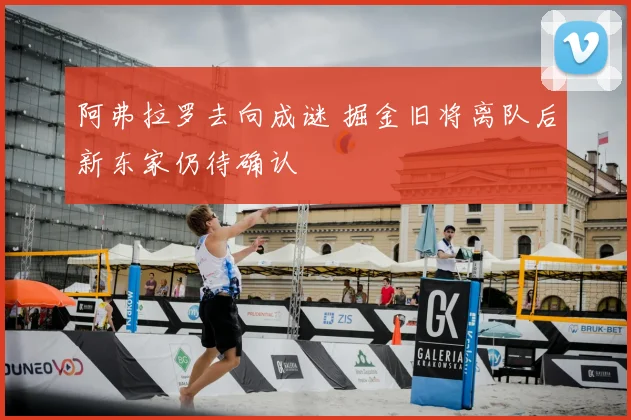 阿弗拉罗去向成谜 掘金旧将离队后新东家仍待确认