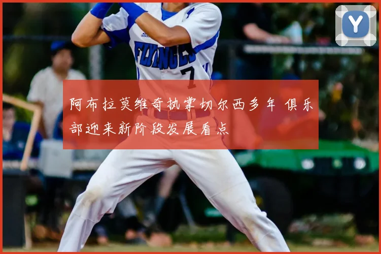 阿布拉莫维奇执掌切尔西多年 俱乐部迎来新阶段发展看点
