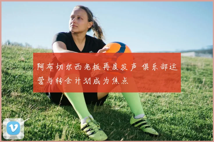 阿布切尔西老板再度发声 俱乐部运营与转会计划成为焦点