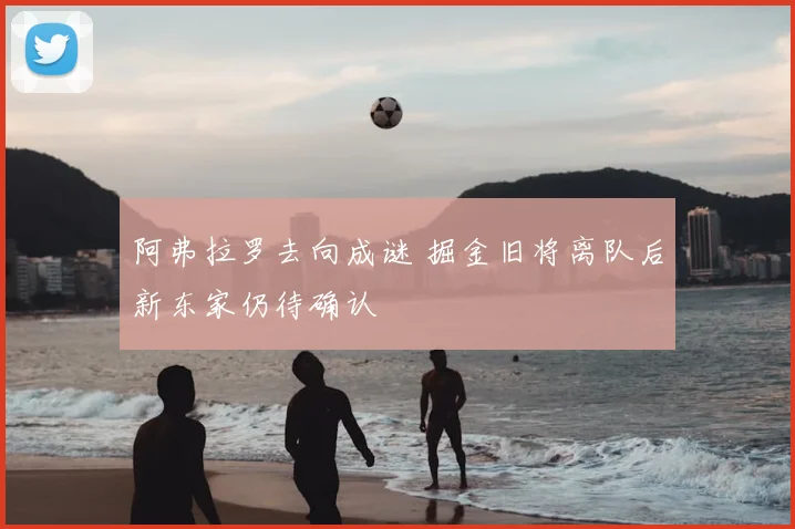 阿弗拉罗去向成谜 掘金旧将离队后新东家仍待确认